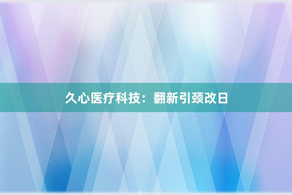久心医疗科技：翻新引颈改日